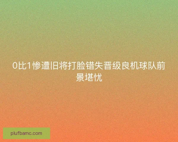 0比1惨遭旧将打脸错失晋级良机球队前景堪忧