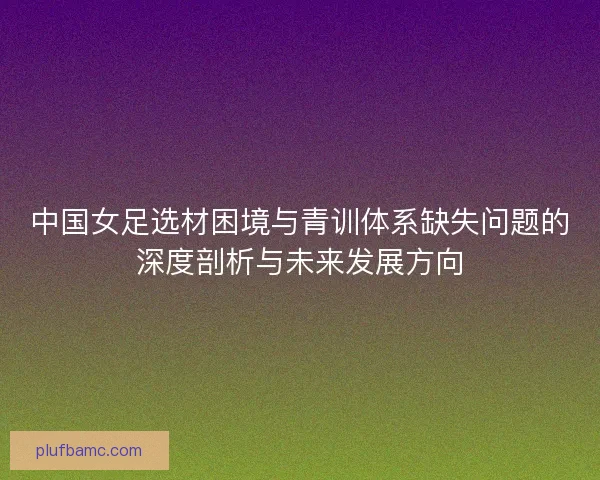 中国女足选材困境与青训体系缺失问题的深度剖析与未来发展方向