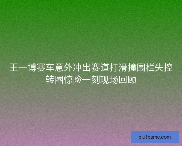 王一博赛车意外冲出赛道打滑撞围栏失控转圈惊险一刻现场回顾