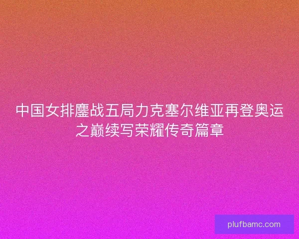 中国女排鏖战五局力克塞尔维亚再登奥运之巅续写荣耀传奇篇章