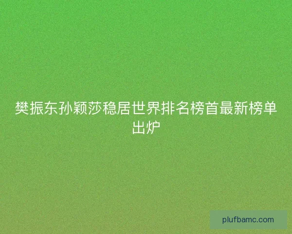 樊振东孙颖莎稳居世界排名榜首最新榜单出炉