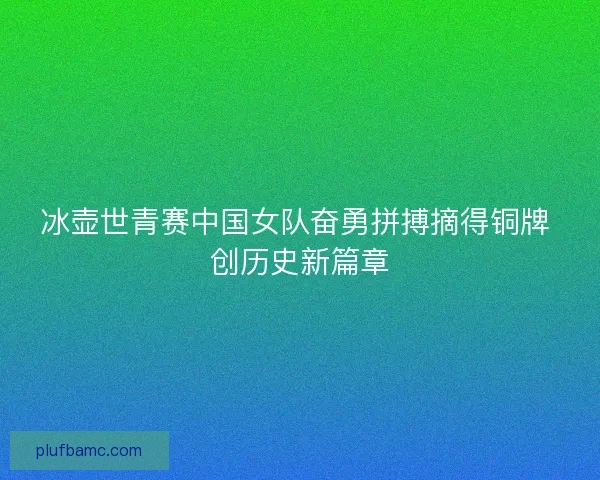 冰壶世青赛中国女队奋勇拼搏摘得铜牌 创历史新篇章