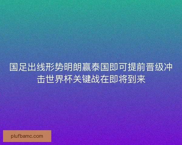 国足出线形势明朗赢泰国即可提前晋级冲击世界杯关键战在即将到来