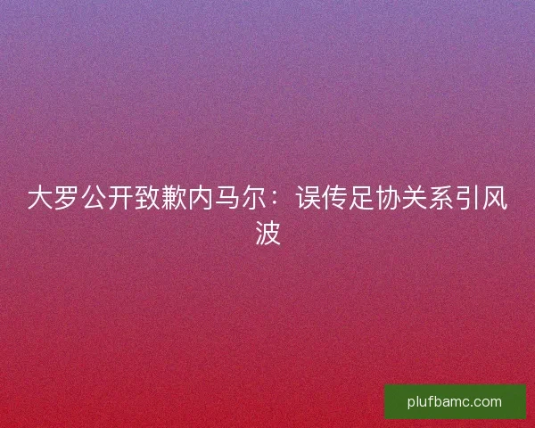 大罗公开致歉内马尔：误传足协关系引风波