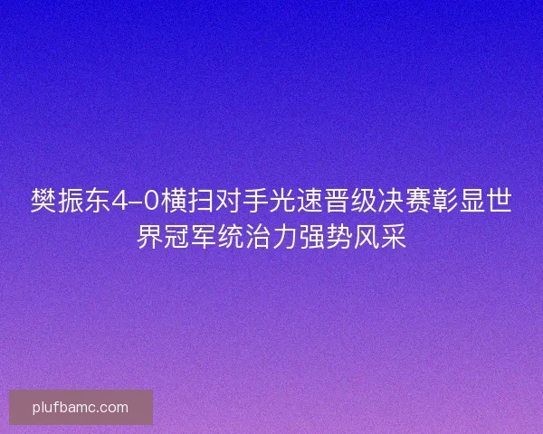 樊振东4-0横扫对手光速晋级决赛彰显世界冠军统治力强势风采